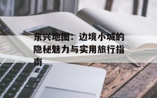 东兴地图：边境小城的隐秘魅力与实用旅行指南