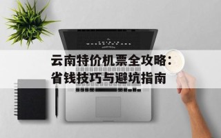 云南特价机票全攻略：省钱技巧与避坑指南
