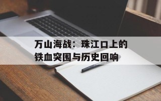 万山海战：珠江口上的铁血突围与历史回响