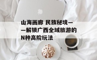 山海画廊 民族秘境——解锁广西全域旅游的N种高阶玩法