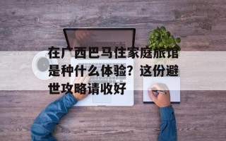 在广西巴马住家庭旅馆是种什么体验？这份避世攻略请收好