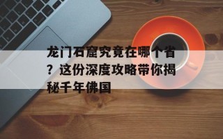 龙门石窟究竟在哪个省？这份深度攻略带你揭秘千年佛国