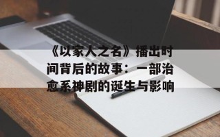 《以家人之名》播出时间背后的故事：一部治愈系神剧的诞生与影响