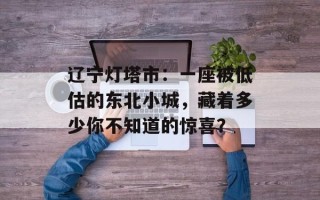 辽宁灯塔市：一座被低估的东北小城，藏着多少你不知道的惊喜？