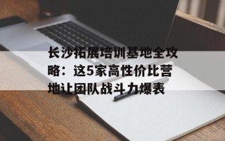 长沙拓展培训基地全攻略：这5家高性价比营地让团队战斗力爆表