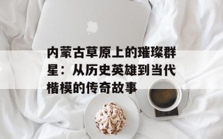 内蒙古草原上的璀璨群星：从历史英雄到当代楷模的传奇故事