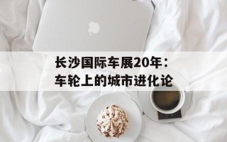 长沙国际车展20年：车轮上的城市进化论