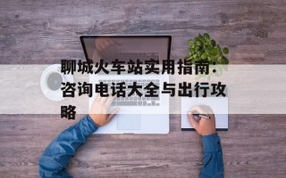 聊城火车站实用指南：咨询电话大全与出行攻略