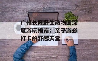 广州长隆野生动物园深度游玩指南：亲子游必打卡的野趣天堂