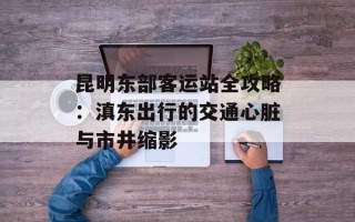 昆明东部客运站全攻略：滇东出行的交通心脏与市井缩影