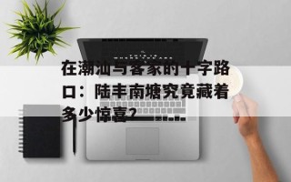 在潮汕与客家的十字路口：陆丰南塘究竟藏着多少惊喜？