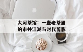 大河茶馆：一壶老茶里的市井江湖与时代剪影