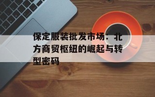 保定服装批发市场：北方商贸枢纽的崛起与转型密码