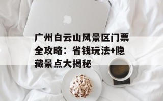 广州白云山风景区门票全攻略：省钱玩法+隐藏景点大揭秘