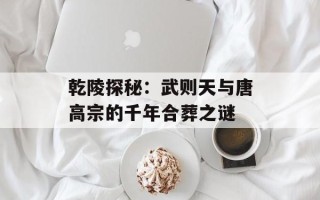 乾陵探秘：武则天与唐高宗的千年合葬之谜