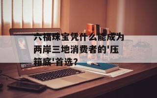六福珠宝凭什么能成为两岸三地消费者的'压箱底'首选？