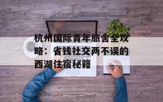 杭州国际青年旅舍全攻略：省钱社交两不误的西湖住宿秘籍