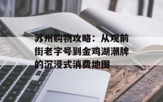 苏州购物攻略：从观前街老字号到金鸡湖潮牌的沉浸式消费地图