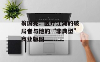 翁国亮：医疗江湖的破局者与他的“非典型”商业版图