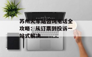 苏州火车站咨询电话全攻略：从订票到投诉一站式解决