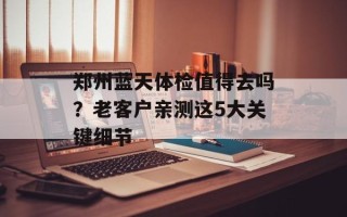 郑州蓝天体检值得去吗？老客户亲测这5大关键细节