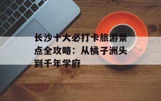 长沙十大必打卡旅游景点全攻略：从橘子洲头到千年学府