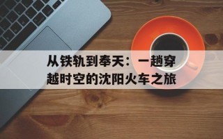 从铁轨到奉天：一趟穿越时空的沈阳火车之旅