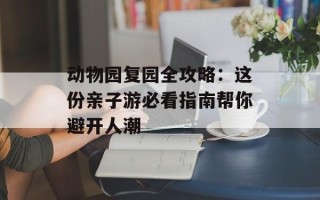 动物园复园全攻略：这份亲子游必看指南帮你避开人潮