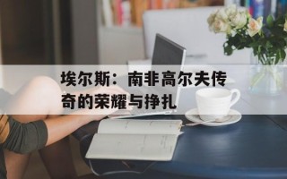 埃尔斯：南非高尔夫传奇的荣耀与挣扎