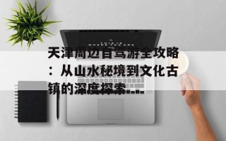 天津周边自驾游全攻略：从山水秘境到文化古镇的深度探索