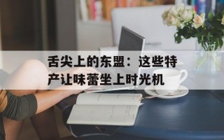 舌尖上的东盟：这些特产让味蕾坐上时光机