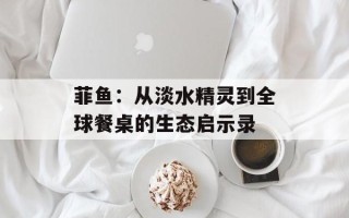 菲鱼：从淡水精灵到全球餐桌的生态启示录