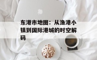 东港市地图：从渔港小镇到国际港城的时空解码