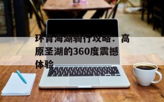 环青海湖骑行攻略：高原圣湖的360度震撼体验