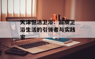 天津恒洁卫浴：品质卫浴生活的引领者与实践家