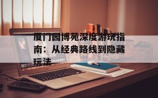 厦门园博苑深度游玩指南：从经典路线到隐藏玩法