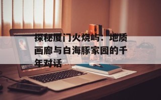 探秘厦门火烧屿：地质画廊与白海豚家园的千年对话