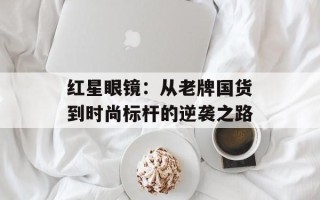 红星眼镜：从老牌国货到时尚标杆的逆袭之路