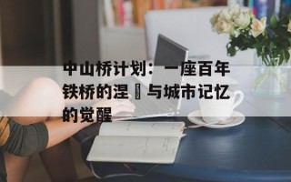 中山桥计划：一座百年铁桥的涅槃与城市记忆的觉醒