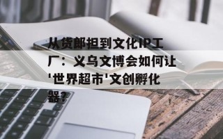 从货郎担到文化IP工厂：义乌文博会如何让'世界超市'文创孵化器？