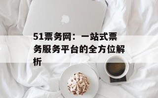 51票务网：一站式票务服务平台的全方位解析