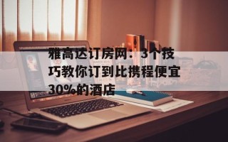 雅高达订房网：3个技巧教你订到比携程便宜30%的酒店
