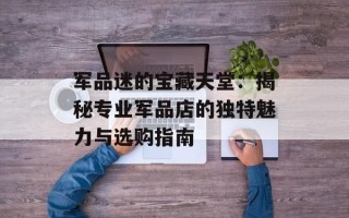 军品迷的宝藏天堂：揭秘专业军品店的独特魅力与选购指南