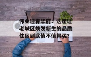 伟业迎春华府：这座让老城区焕发新生的品质住区到底值不值得买？