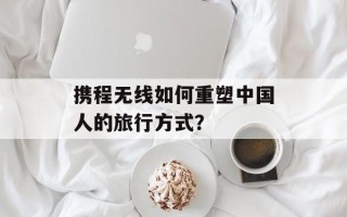 携程无线如何重塑中国人的旅行方式？