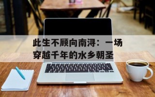 此生不顾向南浔：一场穿越千年的水乡朝圣