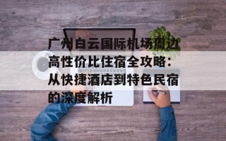 广州白云国际机场周边高性价比住宿全攻略：从快捷酒店到特色民宿的深度解析
