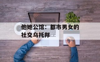 他她公馆：都市男女的社交乌托邦