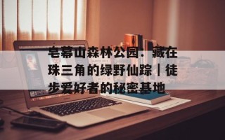 皂幕山森林公园：藏在珠三角的绿野仙踪｜徒步爱好者的秘密基地
