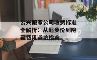 公兴搬家公司收费标准全解析：从起步价到隐藏费用避坑指南